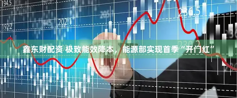 鑫东财配资 极致能效降本，能源部实现首季“开门红”