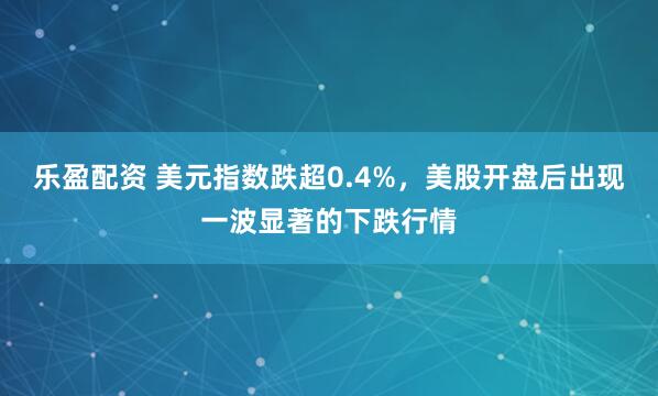 乐盈配资 美元指数跌超0.4%，美股开盘后出现一波显著的下跌行情