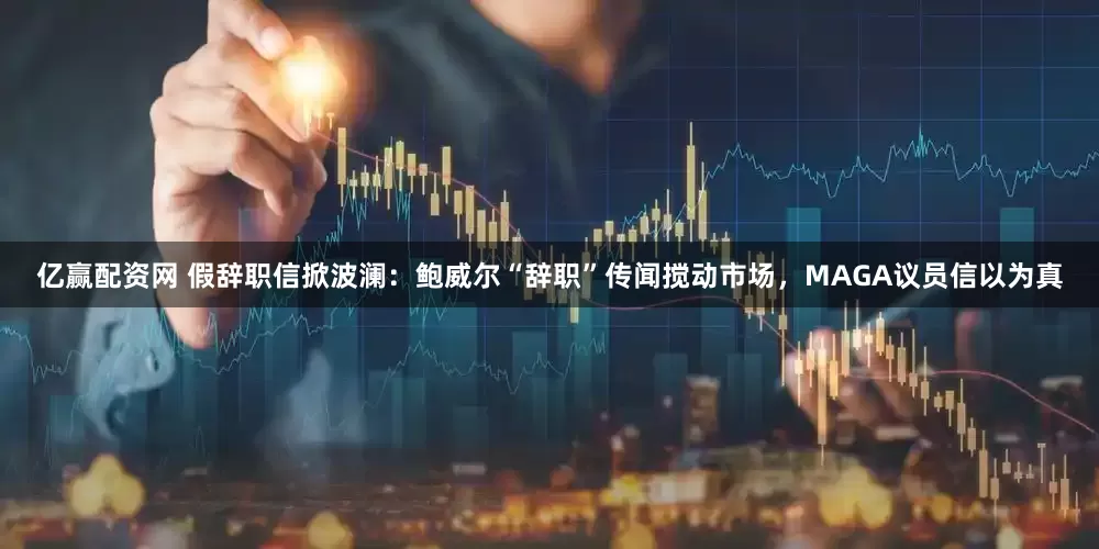 亿赢配资网 假辞职信掀波澜：鲍威尔“辞职”传闻搅动市场，MAGA议员信以为真