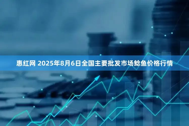 惠红网 2025年8月6日全国主要批发市场鲶鱼价格行情