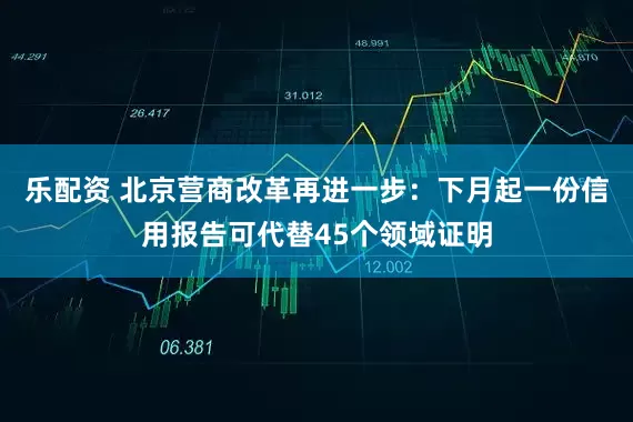 乐配资 北京营商改革再进一步：下月起一份信用报告可代替45个领域证明