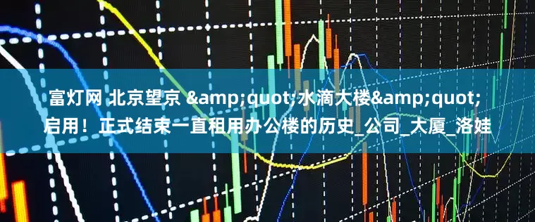 富灯网 北京望京 &quot;水滴大楼&quot; 启用！正式结束一直租用办公楼的历史_公司_大厦_洛娃