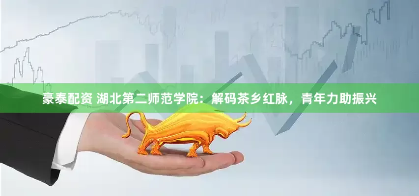 豪泰配资 湖北第二师范学院：解码茶乡红脉，青年力助振兴