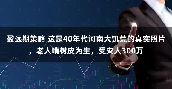 盈远期策略 这是40年代河南大饥荒的真实照片，老人啃树皮为生，受灾人300万
