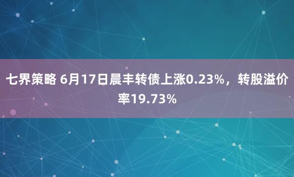 七界策略 6月17日晨丰转债上涨0.23%，转股溢价率19.73%