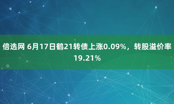 倍选网 6月17日鹤21转债上涨0.09%，转股溢价率19.21%