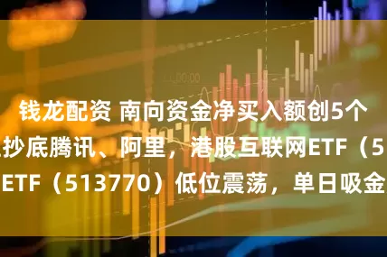 钱龙配资 南向资金净买入额创5个月新高，疯狂抄底腾讯、阿里，港股互联网ETF（513770）低位震荡，单日吸金超亿元
